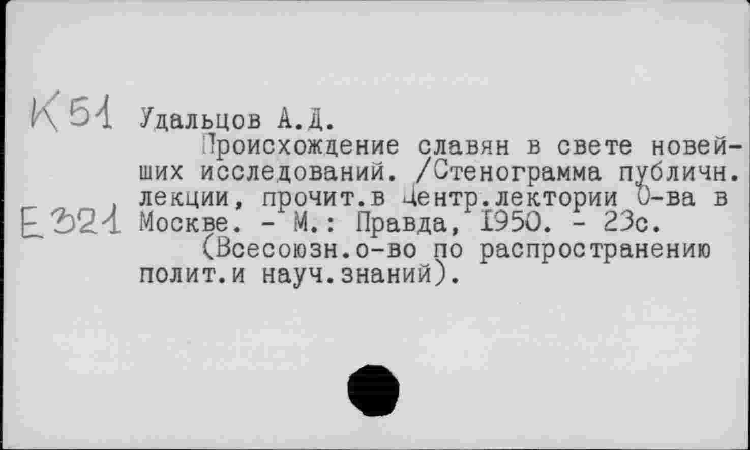 ﻿b4 Удальцов А.Д.
Происхождение славян в свете новейших исследований. /Стенограмма публичн. , лекции, прочит.в Центр.лектории О-ва в £324 Москве. - М. : Правда, 1950. - 23с.
(Всесоюзн.о-во по распространению полит.и науч.знаний).